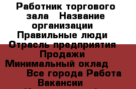 Работник торгового зала › Название организации ­ Правильные люди › Отрасль предприятия ­ Продажи › Минимальный оклад ­ 30 000 - Все города Работа » Вакансии   . Ивановская обл.